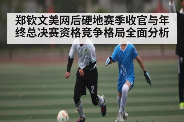 郑钦文美网后硬地赛季收官与年终总决赛资格竞争格局全面分析