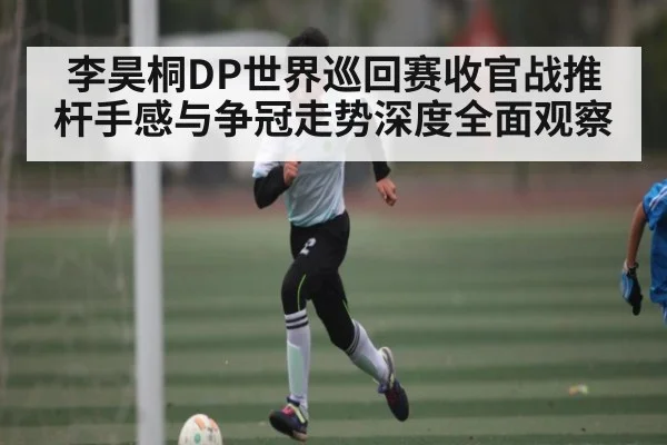 李昊桐DP世界巡回赛收官战推杆手感与争冠走势深度全面观察