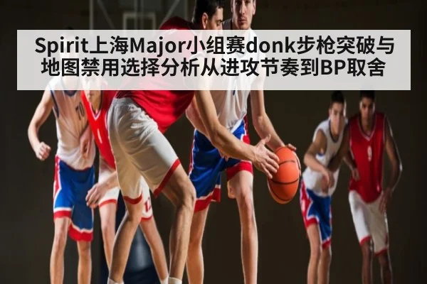 Spirit上海Major小组赛donk步枪突破与地图禁用选择分析从进攻节奏到BP取舍