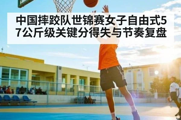 中国摔跤队世锦赛女子自由式57公斤级关键分得失与节奏复盘