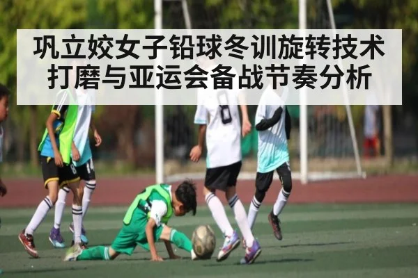 巩立姣女子铅球冬训旋转技术打磨与亚运会备战节奏分析